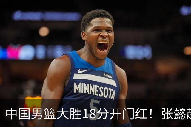 中国男篮大胜18分开门红！张懿赵杰23分3板6助2断，被誉为4字外援